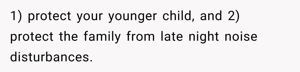 1) protect your younger child, and 2) protect the family from late night noise disturbances.