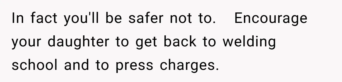 In fact you'll be safer not to.   Encourage your daughter to get back to welding school and to press charges.