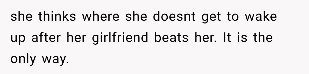 she thinks where she doesnt get to wake up after her girlfriend beats her. It is the only way.