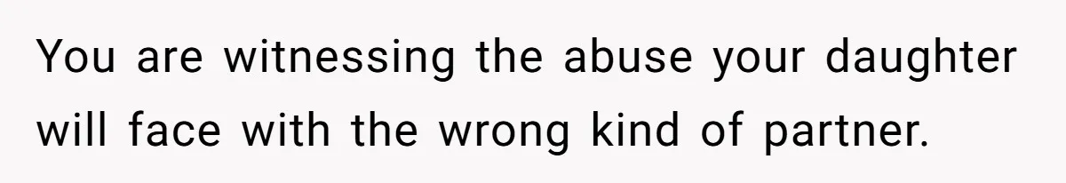 You are witnessing the abuse your daughter will face with the wrong kind of partner.