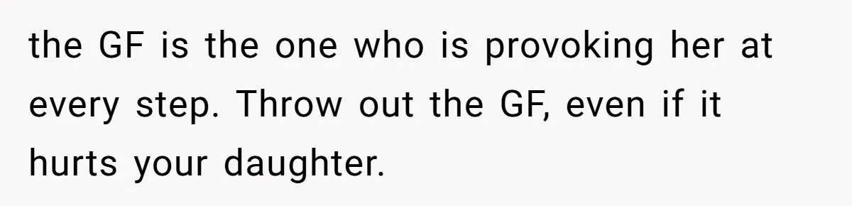 the GF is the one who is provoking her at every step. Throw out the GF, even if it hurts your daughter.