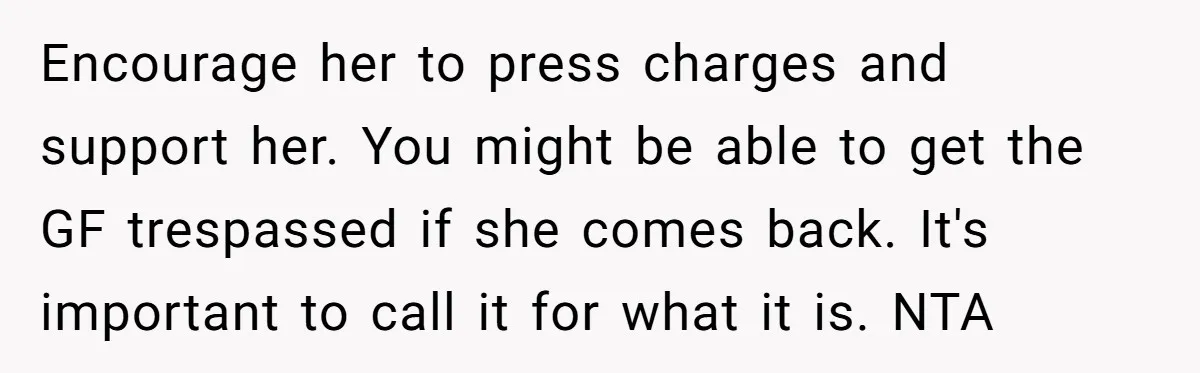 Encourage her to press charges and support her. You might be able to get the GF trespassed if she comes back. It's important to call it for what it is....
