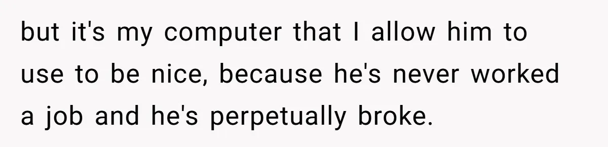 but it's my computer that I allow him to use to be nice, because he's never worked a job and he's perpetually broke.