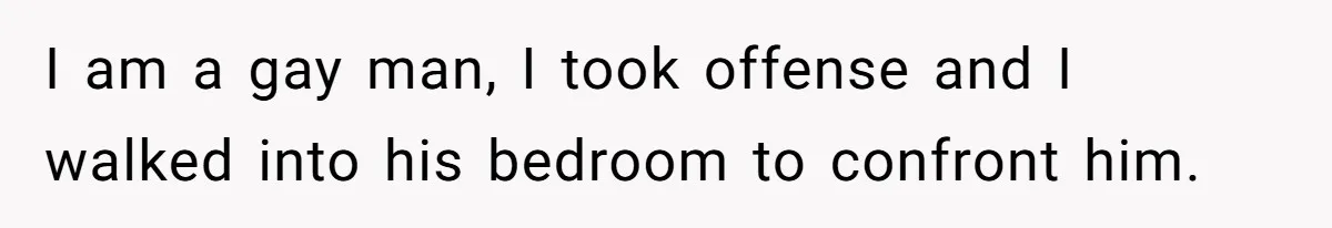I am a gay man, I took offense and I walked into his bedroom to confront him.
