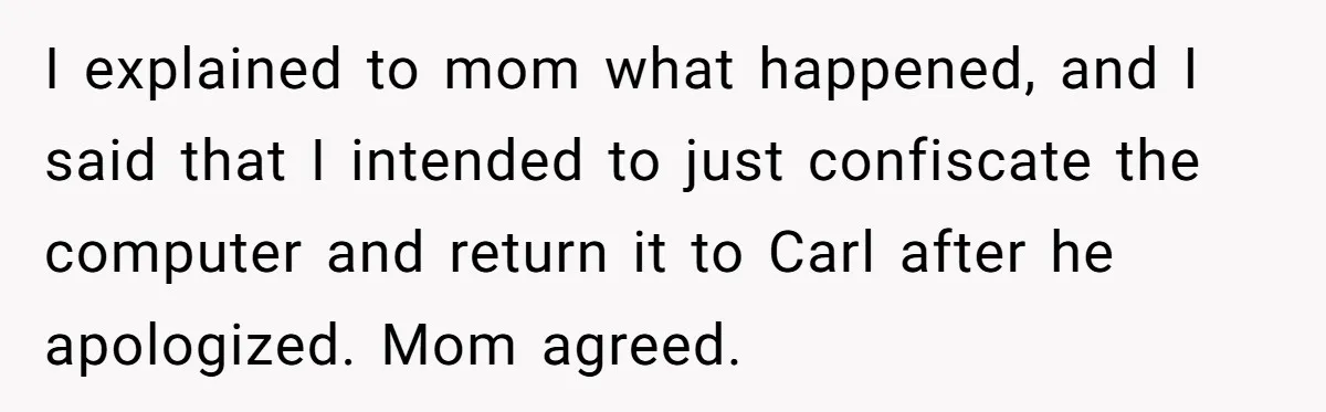 I explained to mom what happened, and I said that I intended to just confiscate the computer and return it to Carl after he apologized. Mom agreed.
