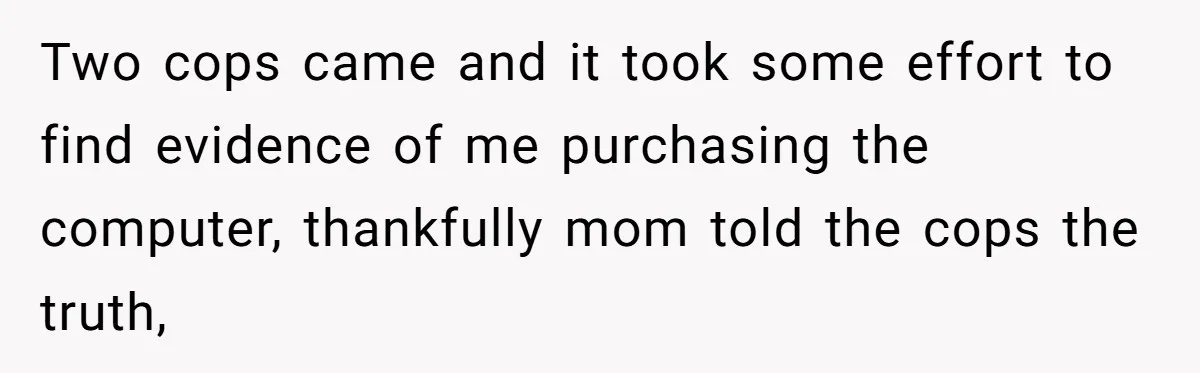 Two cops came and it took some effort to find evidence of me purchasing the computer, thankfully mom told the cops the truth,