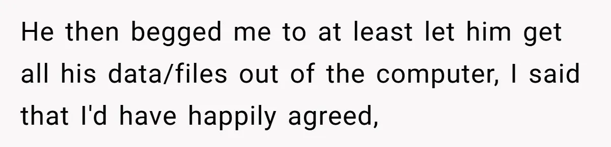 He then begged me to at least let him get all his data/files out of the computer, I said that I'd have happily agreed,