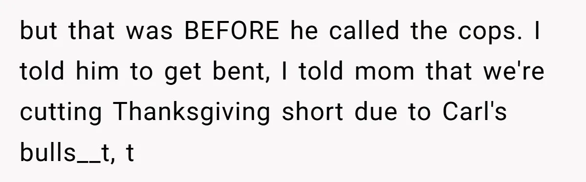 but that was BEFORE he called the cops. I told him to get bent, I told mom that we're cutting Thanksgiving short due to Carl's bulls__t, t