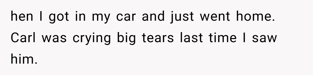 hen I got in my car and just went home. Carl was crying big tears last time I saw him.