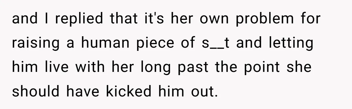 and I replied that it's her own problem for raising a human piece of s__t and letting him live with her long past the point she should have kicked him...