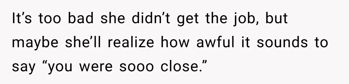 It’s too bad she didn’t get the job, but maybe she’ll realize how awful it sounds to say “you were sooo close.”