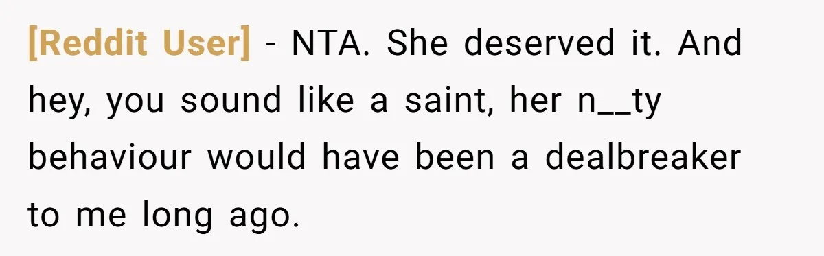 [Reddit User] − NTA. She deserved it. And hey, you sound like a saint, her n__ty behaviour would have been a dealbreaker to me long ago.