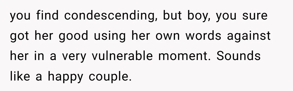 you find condescending, but boy, you sure got her good using her own words against her in a very vulnerable moment. Sounds like a happy couple.