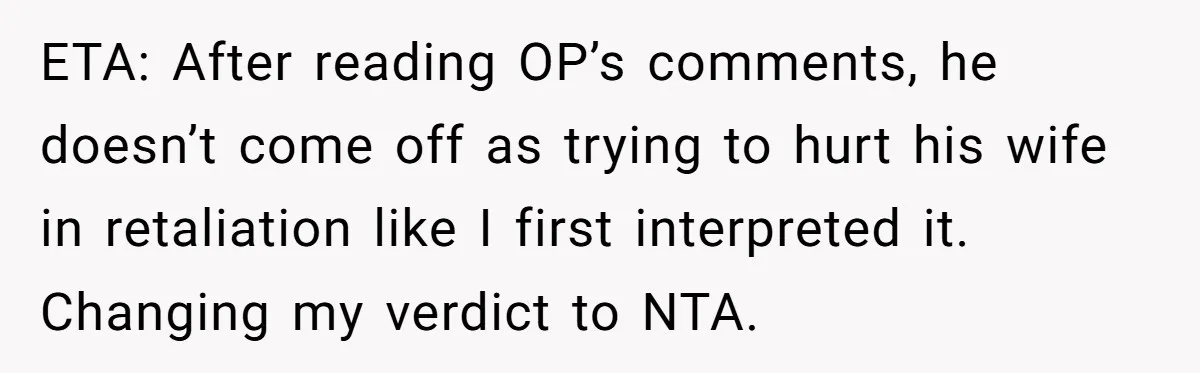 ETA: After reading OP’s comments, he doesn’t come off as trying to hurt his wife in retaliation like I first interpreted it. Changing my verdict to NTA.