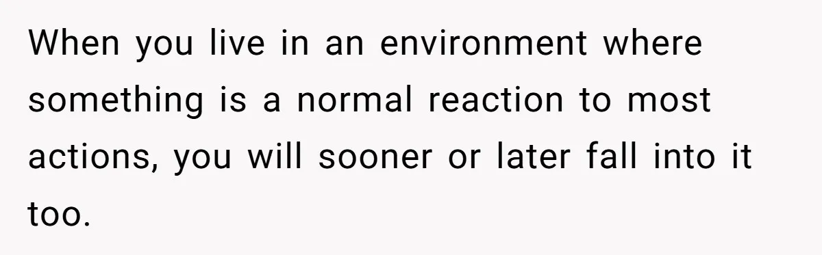 When you live in an environment where something is a normal reaction to most actions, you will sooner or later fall into it too.