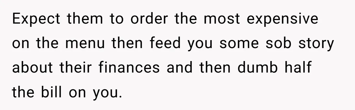 Expect them to order the most expensive on the menu then feed you some sob story about their finances and then dumb half the bill on you.