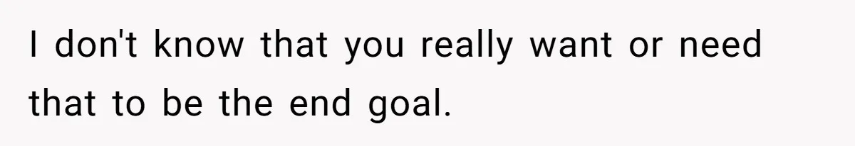 I don't know that you really want or need that to be the end goal.