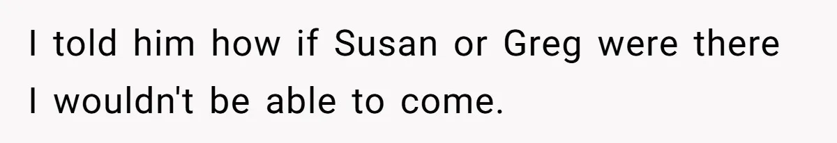 I told him how if Susan or Greg were there I wouldn't be able to come.