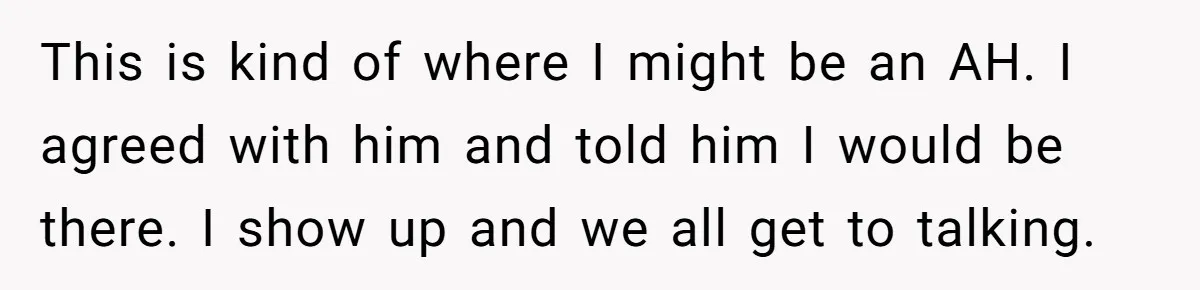 This is kind of where I might be an AH. I agreed with him and told him I would be there. I show up and we all get to talking.