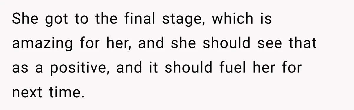 She got to the final stage, which is amazing for her, and she should see that as a positive, and it should fuel her for next time.