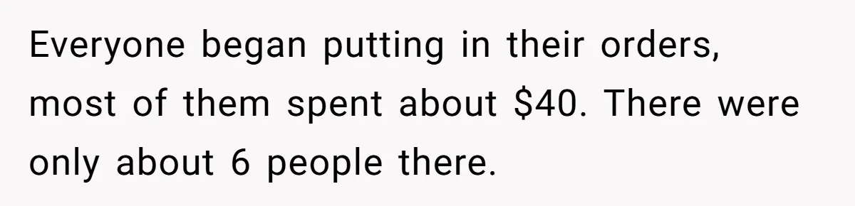 Everyone began putting in their orders, most of them spent about $40. There were only about 6 people there.