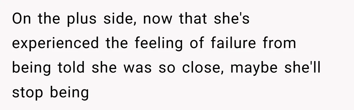 On the plus side, now that she's experienced the feeling of failure from being told she was so close, maybe she'll stop being