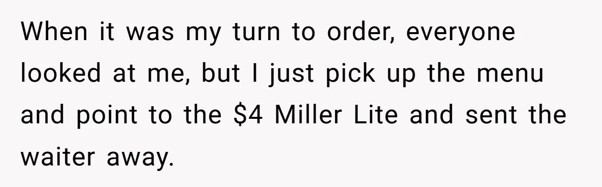 When it was my turn to order, everyone looked at me, but I just pick up the menu and point to the $4 Miller Lite and sent the waiter away.