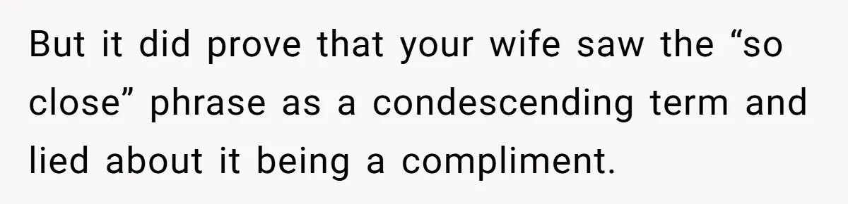 But it did prove that your wife saw the “so close” phrase as a condescending term and lied about it being a compliment.
