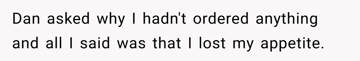 Dan asked why I hadn't ordered anything and all I said was that I lost my appetite.
