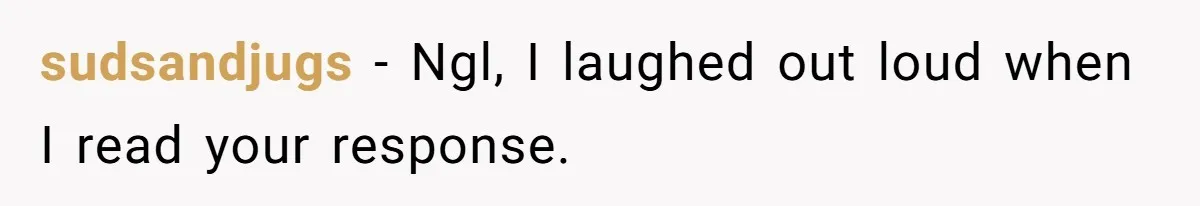 sudsandjugs − Ngl, I laughed out loud when I read your response.