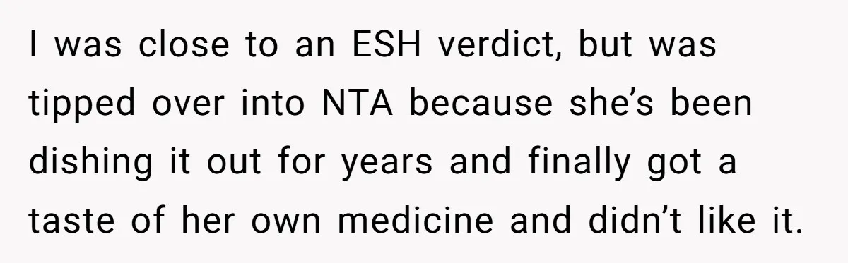 I was close to an ESH verdict, but was tipped over into NTA because she’s been dishing it out for years and finally got a taste of her own medicine...