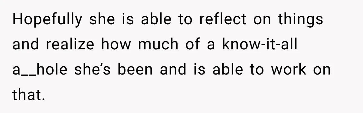 Hopefully she is able to reflect on things and realize how much of a know-it-all a__hole she’s been and is able to work on that.