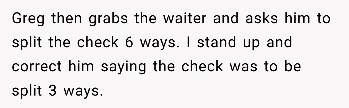 Greg then grabs the waiter and asks him to split the check 6 ways. I stand up and correct him saying the check was to be split 3 ways.
