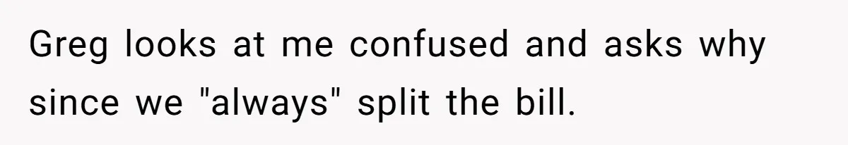 Greg looks at me confused and asks why since we "always" split the bill.