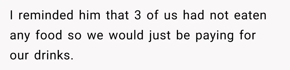 I reminded him that 3 of us had not eaten any food so we would just be paying for our drinks.