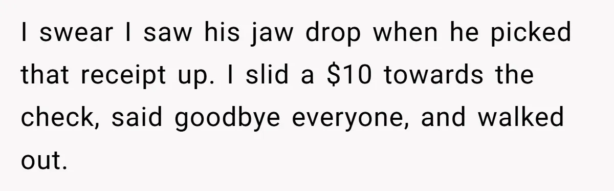 I swear I saw his jaw drop when he picked that receipt up. I slid a $10 towards the check, said goodbye everyone, and walked out.