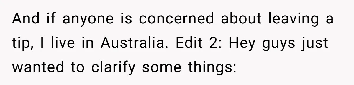 And if anyone is concerned about leaving a tip, I live in Australia. Edit 2: Hey guys just wanted to clarify some things: