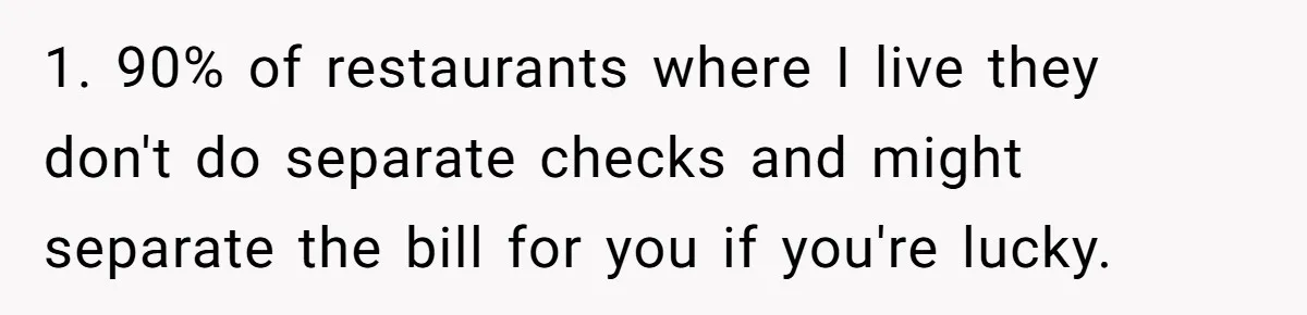 1. 90% of restaurants where I live they don't do separate checks and might separate the bill for you if you're lucky.
