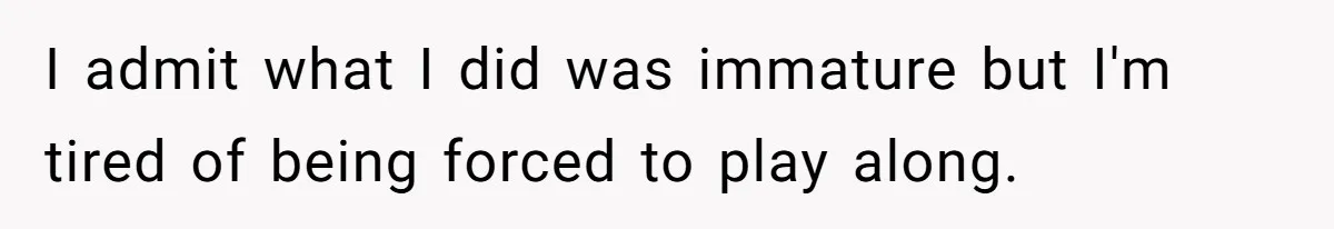 I admit what I did was immature but I'm tired of being forced to play along.