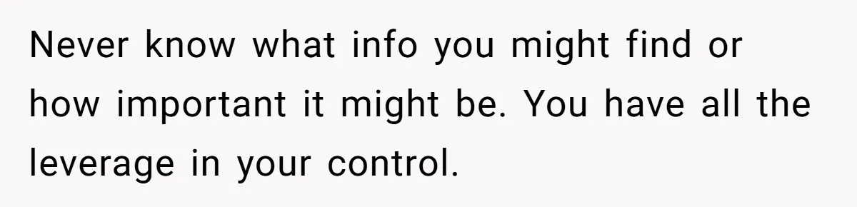 Never know what info you might find or how important it might be. You have all the leverage in your control.