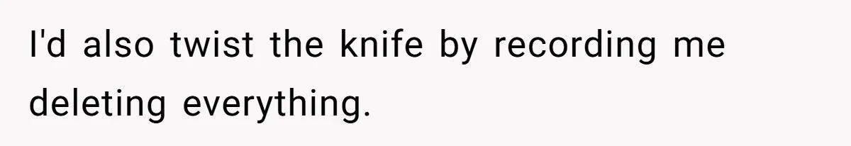 I'd also twist the knife by recording me deleting everything.