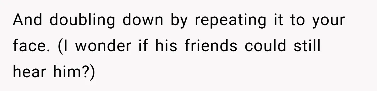 And doubling down by repeating it to your face. (I wonder if his friends could still hear him?)