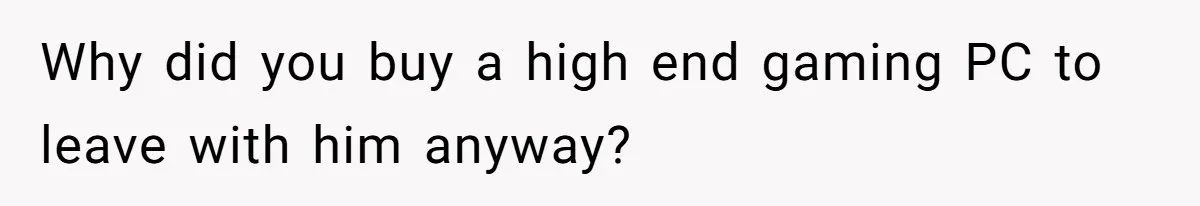 Why did you buy a high end gaming PC to leave with him anyway?