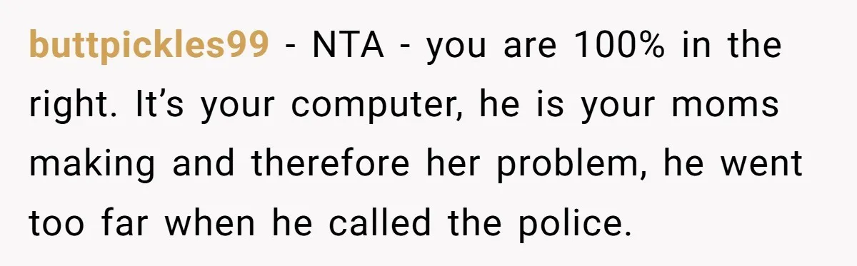 buttpickles99 − NTA - you are 100% in the right. It’s your computer, he is your moms making and therefore her problem, he went too far when he called the...