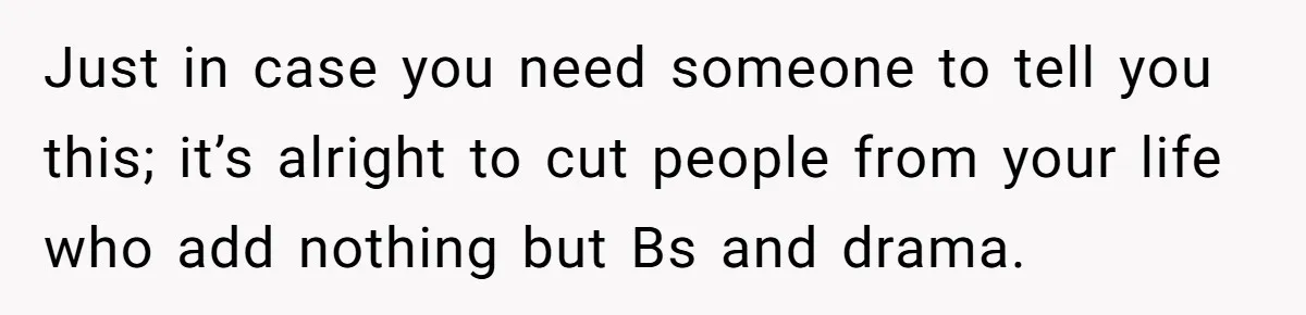 Just in case you need someone to tell you this; it’s alright to cut people from your life who add nothing but Bs and drama.