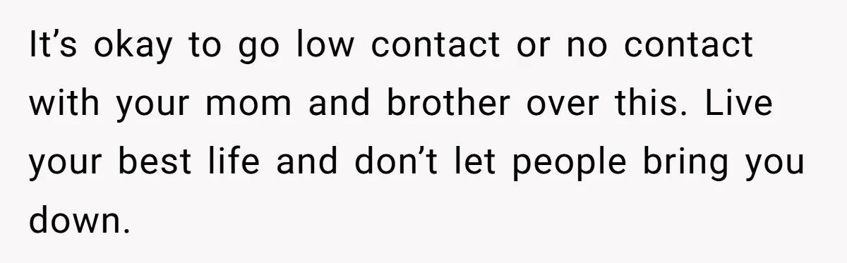 It’s okay to go low contact or no contact with your mom and brother over this. Live your best life and don’t let people bring you down.
