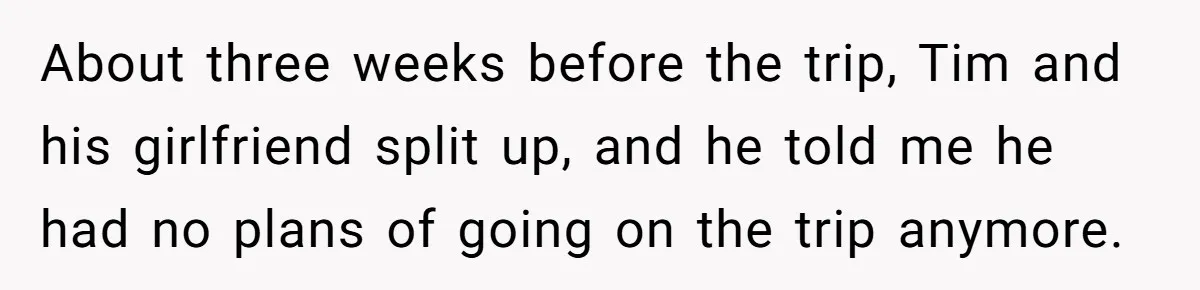 About three weeks before the trip, Tim and his girlfriend split up, and he told me he had no plans of going on the trip anymore.