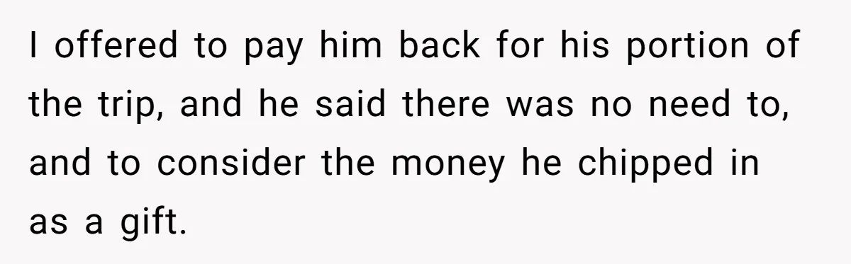 I offered to pay him back for his portion of the trip, and he said there was no need to, and to consider the money he chipped in as a...