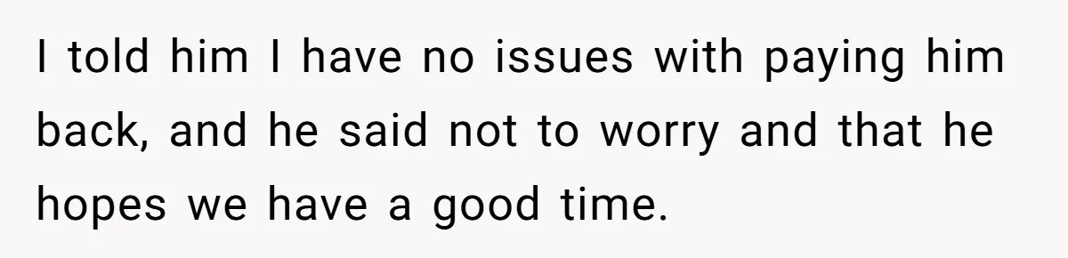 I told him I have no issues with paying him back, and he said not to worry and that he hopes we have a good time.