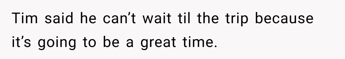 Tim said he can’t wait til the trip because it’s going to be a great time.